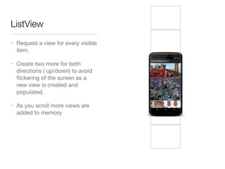 ListView
• Request a view for every visible
item.

• Create two more for both
directions ( up/down) to avoid
ﬂickering of the screen as a
new view is created and
populated.

• As you scroll more views are
added to memory
 