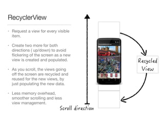 RecyclerView
• Request a view for every visible
item.

• Create two more for both
directions ( up/down) to avoid
ﬂickering of the screen as a new
view is created and populated.

• As you scroll, the views going
oﬀ the screen are recycled and
reused for the new views, by
just populating the new data.

• Less memory overhead,
smoother scrolling and less
view management.
 
