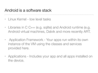 Android is a software stack
• Linux Kernel - low level tasks
• Libraries in C C++ (e.g. sqlite) and Android runtime (e.g.
Android virtual machines, Dalvik and more recently ART.
• Application Framework - Your apps run within its own
instance of the VM using the classes and services
provided here.
• Applications - Includes your app and all apps installed on
the device.
 