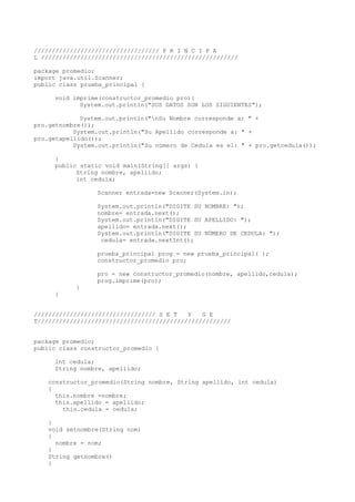 /////////////////////////////////// P R I N C I P A
L ///////////////////////////////////////////////////////
package promedio;
import java.util.Scanner;
public class prueba_principal {
void imprime(constructor_promedio pro){
System.out.println("SUS DATOS SON LOS SIGUIENTES");
System.out.println("nSu Nombre corresponde a: " +
pro.getnombre());
System.out.println("Su Apellido corresponde a: " +
pro.getapellido());
System.out.println("Su número de Cedula es el: " + pro.getcedula());
}
public static void main(String[] args) {
String nombre, apellido;
int cedula;
Scanner entrada=new Scanner(System.in);
System.out.println("DIGITE SU NOMBRE: ");
nombre= entrada.next();
System.out.println("DIGITE SU APELLIDO: ");
apellido= entrada.next();
System.out.println("DIGITE SU NÚMERO DE CEDULA: ");
cedula= entrada.nextInt();
prueba_principal prog = new prueba_principal( );
constructor_promedio pro;
pro = new constructor_promedio(nombre, apellido,cedula);
prog.imprime(pro);
}
}
////////////////////////////////// S E T Y G E
T//////////////////////////////////////////////////////
package promedio;
public class constructor_promedio {
int cedula;
String nombre, apellido;
constructor_promedio(String nombre, String apellido, int cedula)
{
this.nombre =nombre;
this.apellido = apellido;
this.cedula = cedula;
}
void setnombre(String nom)
{
nombre = nom;
}
String getnombre()
{
 