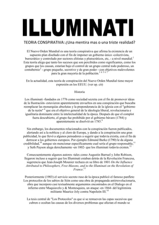 TEORIA CONSPIRATIVA: ¿Una mentira mas o una triste realidad?

  El Nuevo Orden Mundial es una teoría conspirativa que afirma la existencia de un
     supuesto plan diseñado con el fin de imponer un gobierno único -colectivista,
 burocrático y controlado por sectores elitistas y plutocráticos, etc, - a nivel mundial.1
Esta teoría alega que tanto los sucesos que son percibidos como significantes, como los
 grupos que los causan, estarían bajo el control de un grupo central todo poderoso, un
 contubernio2 - grupo pequeño, secretivo y de gran poder - con objetivos malevolentes
                       para la gran mayoría de la población.3 4 5 6 7

  En la actualidad, esta teoría de conspiración del Nuevo Orden Mundial tiene mayor
                           expresión en los EEUU. (ver op. cit)

                                        Historia

 Los illuminati -fundados en 1776 como sociedad secreta con el fin de promover ideas
de la Ilustración- estuvieron aparentemente envueltos en una conspiración que buscaba
reemplazar las monarquías absolutas y la preponderancia de la iglesia con el "gobierno
   de la razón" 8 que era el objetivo general de la ideología liberal, revolucionaria e
 igualitaria dominante entre la intelectualidad de la época. Después de que el complot
        fuera descubierto, el grupo fue prohibido por el gobierno bávaro (1784) y
                           aparentemente se disolvió en 1785.9

   Sin embargo, los documentos relacionados con la conspiración fueron publicados,
   alertando así a la nobleza y al clero de Europa, y dando a la conspiración una gran
publicidad, lo que llevó a algunos pensadores a sugerir que todavía existía, con el fin de
  derrocar a los gobiernos europeos. Por ejemplo Edmund Burke (1790) le da alguna
credibilidad,10 aunque sin mencionar específicamente cual sería el grupo responsable,11
    y Seth Payson alega derechamente -en 1802- que los illuminati todavía existen.12

   Consecuentemente algunos autores -tales como Augustin Barruel y John Robison,
llegaron incluso a sugerir que los Illuminati estaban detrás de la Revolución Francesa,
   sugerencia que Jean-Joseph Mounier rechaza en su libro de 1801 On the Influence
  Attributed to Philosophers, Free-Masons, and to the Illuminati on the Revolution of
                                        France.13

 Posteriormente (1903) el servicio secreto ruso de la época publicó el famoso panfleto
Los protocolos de los sabios de Sión como una obra de propaganda antirrevolucionaria,
  obra que incorporo casi textualmente argumentos encontrados en el Dialogo en el
   infierno entre Maquiavelo y & Montesquieu, un ataque -en 1864- del legitimista
                     militante Maurice Joly contra Napoleón III.14

  La tesis central de "Los Protocolos" es que si se remueven las capas sucesivas que
   cubren o ocultan las causas de los diversos problemas que afectan el mundo se
 