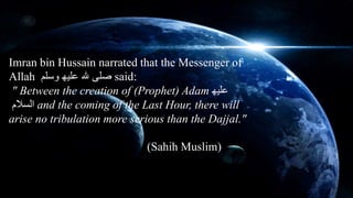 Imran bin Hussain narrated that the Messenger of 
Allah صلى لله علیھ وسلم said: 
" Between the creation of (Prophet) Adam علیھ 
السلام and the coming of the Last Hour, there will 
arise no tribulation more serious than the Dajjal." 
(Sahih Muslim) 
 