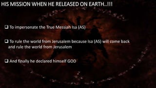 HIS MISSION WHEN HE RELEASED ON EARTH..!!! 
 To impersonate the True Messiah Isa (AS) 
 To rule the world from Jerusalem because Isa (AS) will come back 
and rule the world from Jerusalem 
 And finally he declared himself GOD 
 