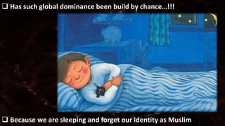  Has such global dominance been build by chance…!!! 
 Because we are sleeping and forget our identity as Muslim 
 