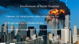 Involvement of Secret Societies 
• Mossad, CIA, Secret Societies were involved in the Plan 
• All Jews were sent on Holiday that day. 
• Crashed two Passenger Planes on the world trade center towers 
 