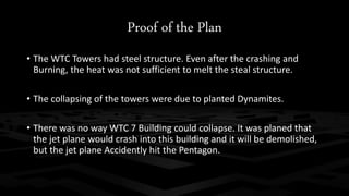 Proof of the Plan 
• The WTC Towers had steel structure. Even after the crashing and 
Burning, the heat was not sufficient to melt the steal structure. 
• The collapsing of the towers were due to planted Dynamites. 
• There was no way WTC 7 Building could collapse. It was planed that 
the jet plane would crash into this building and it will be demolished, 
but the jet plane Accidently hit the Pentagon. 
 