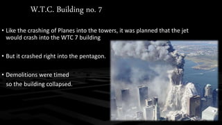 W.T.C. Building no. 7 
• Like the crashing of Planes into the towers, it was planned that the jet 
would crash into the WTC 7 building 
• But it crashed right into the pentagon. 
• Demolitions were timed 
so the building collapsed. 
 
