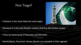 Next Target? 
• Pakistan is the most likely the next target. 
• Because it is the only Muslim country that has the nuclear power 
• They are destroying it Physically and Mentally. 
• Bomb Blasts, Terrorism, Drone Attacks are included in their agenda 
 