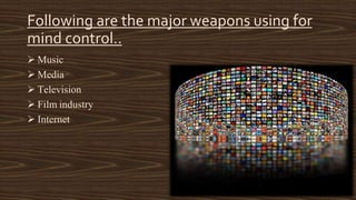 Following are the major weapons using for 
mind control.. 
 Music 
 Media 
 Television 
 Film industry 
 Internet 
 