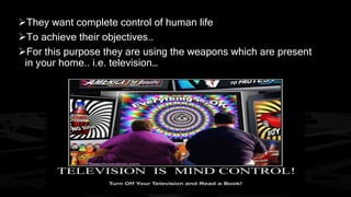 They want complete control of human life 
To achieve their objectives.. 
For this purpose they are using the weapons which are present 
in your home.. i.e. television… 
 