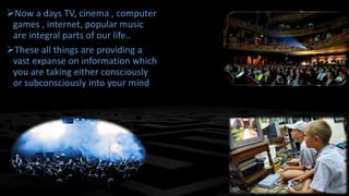 Now a days TV, cinema , computer 
games , internet, popular music 
are integral parts of our life.. 
These all things are providing a 
vast expanse on information which 
you are taking either consciously 
or subconsciously into your mind 
 