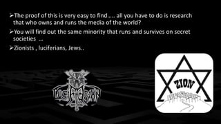 The proof of this is very easy to find….. all you have to do is research 
that who owns and runs the media of the world? 
You will find out the same minority that runs and survives on secret 
societies … 
Zionists , luciferians, Jews.. 
 