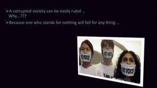 A corrupted society can be easily ruled … 
Why…??? 
Because one who stands for nothing will fall for any thing … 
 