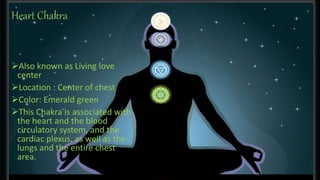 Heart Chakra 
Also known as Living love 
center 
Location : Center of chest 
Color: Emerald green 
This Chakra is associated with 
the heart and the blood 
circulatory system, and the 
cardiac plexus, as well as the 
lungs and the entire chest 
area. 
 