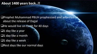About 1400 years back..!! 
Prophet Muhammad PBUH prophesized and informed us 
about the release of Dajjal 
He would live on Earth for 40 days 
1 day like a year 
1 day like a month 
1 day like a week 
Rest days like our normal days 
 