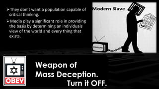 They don’t want a population capable of
critical thinking.
Media play a significant role in providing
the basis by determining an individuals
view of the world and every thing that
exists.
 