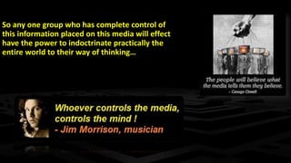 So any one group who has complete control of
this information placed on this media will effect
have the power to indoctrinate practically the
entire world to their way of thinking…
 