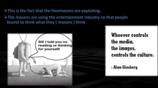 This is the fact that the freemasons are exploiting.
The masons are using the entertainment industry so that people
bound to think what they ( masons ) think
 