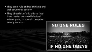 • They can’t rule on free thinking and
well structured society.
• They directly can’t do this so they
have carried out a well devised
satanic plan , to spread corruption
among society ..
 