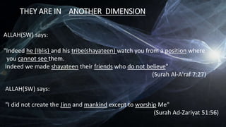 THEY ARE IN ANOTHER DIMENSION
ALLAH(SW) says:
"Indeed he (Iblis) and his tribe(shayateen) watch you from a position where
you cannot see them.
Indeed we made shayateen their friends who do not believe"
(Surah Al-A'raf 7:27)
ALLAH(SW) says:
"I did not create the Jinn and mankind except to worship Me"
(Surah Ad-Zariyat 51:56)
 