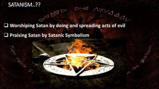 SATANISM..??
 Worshiping Satan by doing and spreading acts of evil
 Praising Satan by Satanic Symbolism
 
