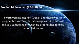 I warn you against him (Dajjal) and there was no
prophet but warned his nation against him but I will
tell you something of which no prophet has told his
nation before me
Prophet Muhammad (P.B.U.H) said…
 