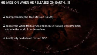HIS MISSION WHEN HE RELEASED ON EARTH..!!!
 To impersonate the True Messiah Isa (AS)
 To rule the world from Jerusalem because Isa (AS) will come back
and rule the world from Jerusalem
 And finally he declared himself GOD
 
