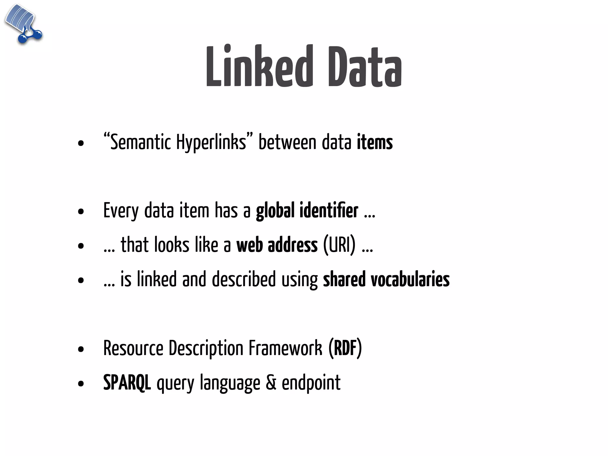 Linked Data
•   “Semantic Hyperlinks” between data items


•   Every data item has a global identiﬁer ...
•   ... that looks like a web address (URI) ...
•   ... is linked and described using shared vocabularies


•   Resource Description Framework (RDF)
•   SPARQL query language & endpoint
 