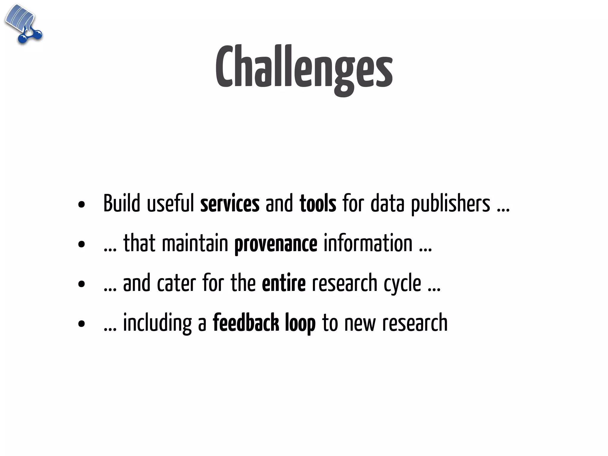 Challenges

•   Build useful services and tools for data publishers ...
•   ... that maintain provenance information ...
•   ... and cater for the entire research cycle ...
•   ... including a feedback loop to new research
 