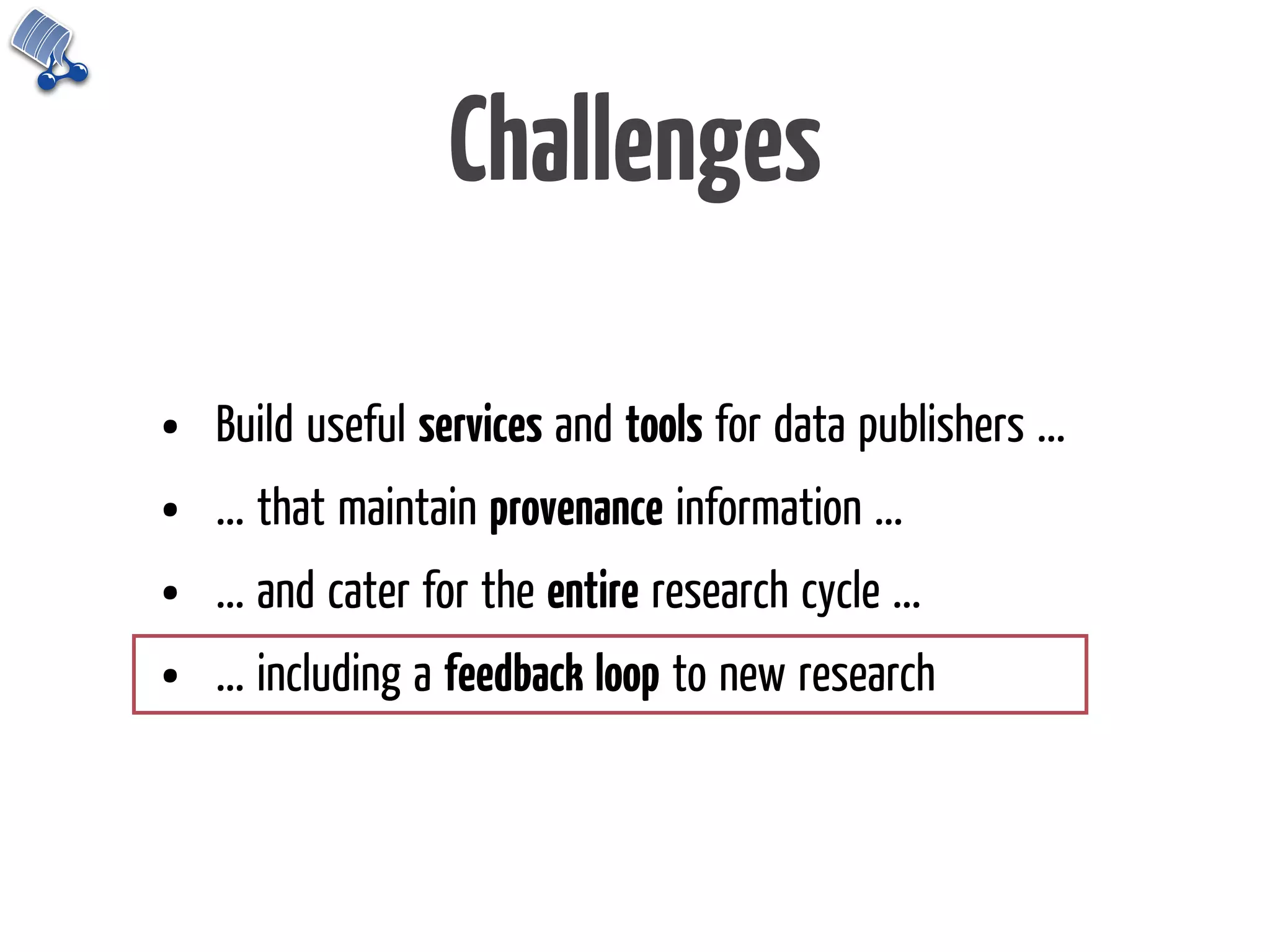 Challenges

•   Build useful services and tools for data publishers ...
•   ... that maintain provenance information ...
•   ... and cater for the entire research cycle ...
•   ... including a feedback loop to new research
 