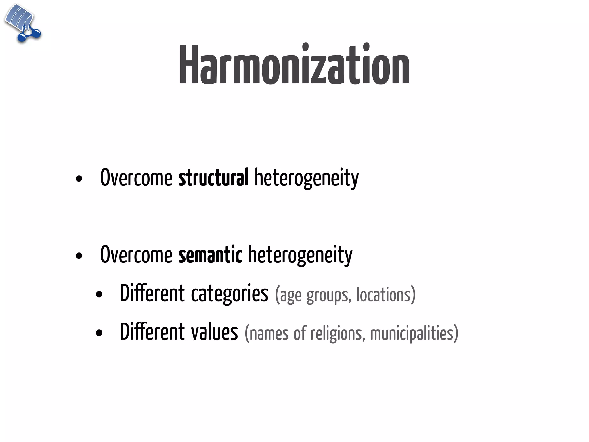 Harmonization
•   Overcome structural heterogeneity


•   Overcome semantic heterogeneity
    •   Diﬀerent categories (age groups, locations)
    •   Diﬀerent values (names of religions, municipalities)
 