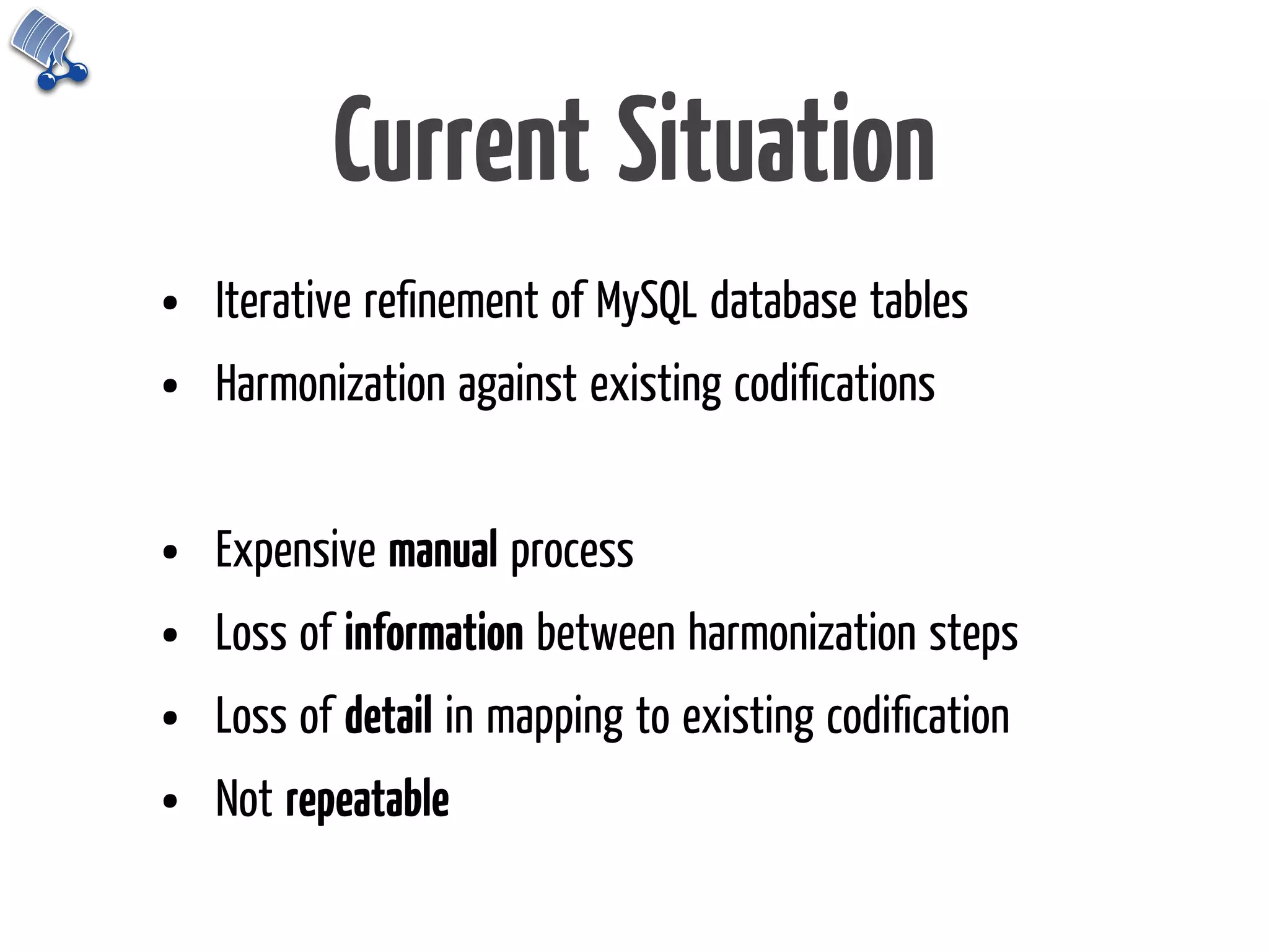 Current Situation
•   Iterative reﬁnement of MySQL database tables
•   Harmonization against existing codiﬁcations


•   Expensive manual process
•   Loss of information between harmonization steps
•   Loss of detail in mapping to existing codiﬁcation
•   Not repeatable
 