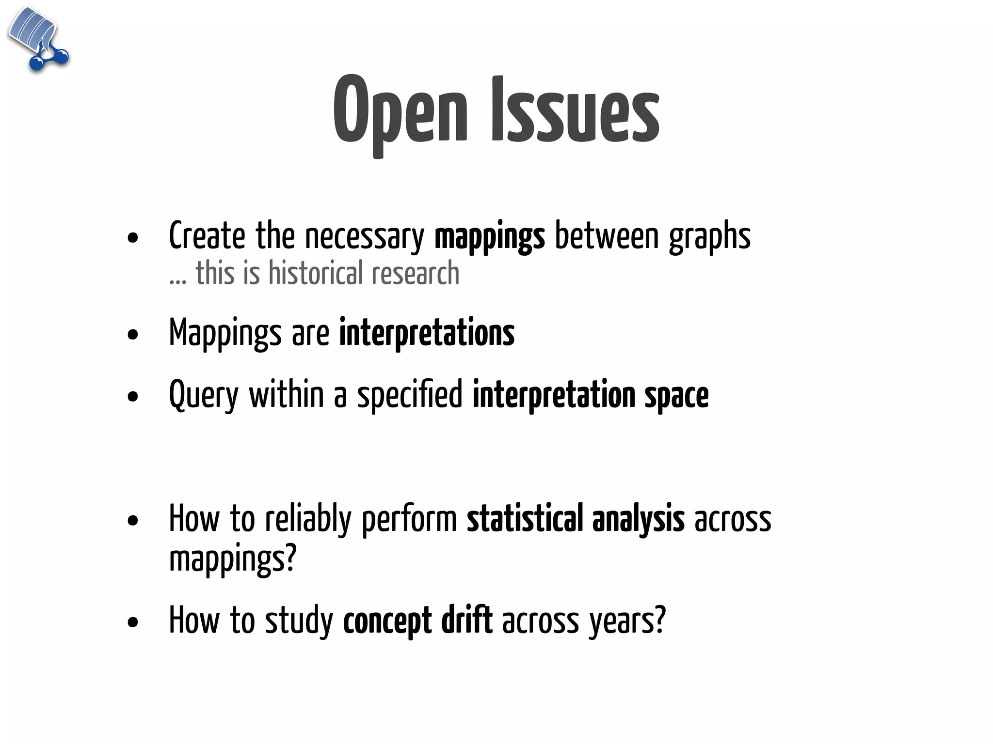 Open Issues
•   Create the necessary mappings between graphs
    ... this is historical research

•   Mappings are interpretations
•   Query within a speciﬁed interpretation space


•   How to reliably perform statistical analysis across
    mappings?
•   How to study concept drift across years?
 