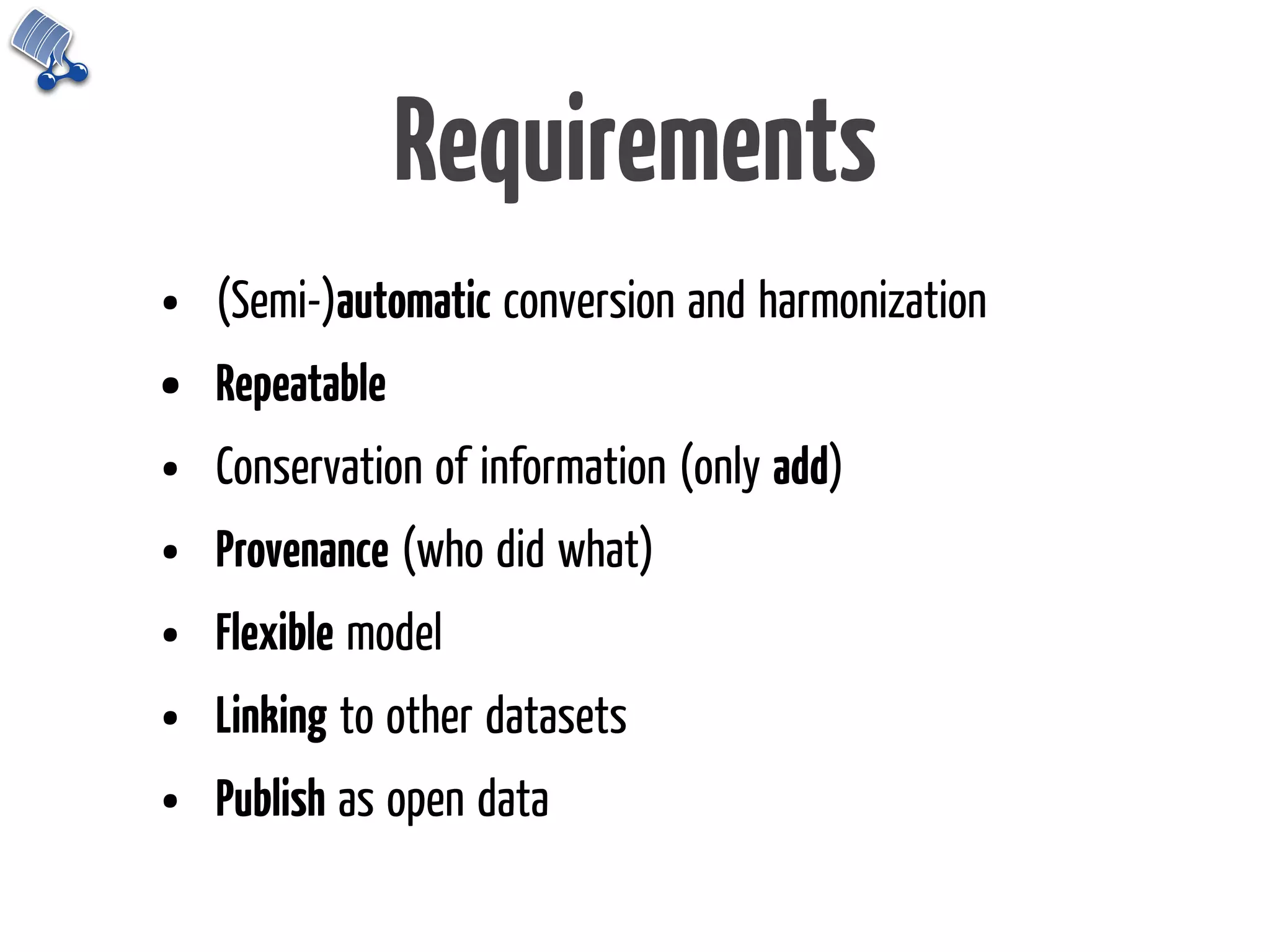 Requirements
•   (Semi-)automatic conversion and harmonization
•   Repeatable
•   Conservation of information (only add)
•   Provenance (who did what)
•   Flexible model
•   Linking to other datasets
•   Publish as open data
 