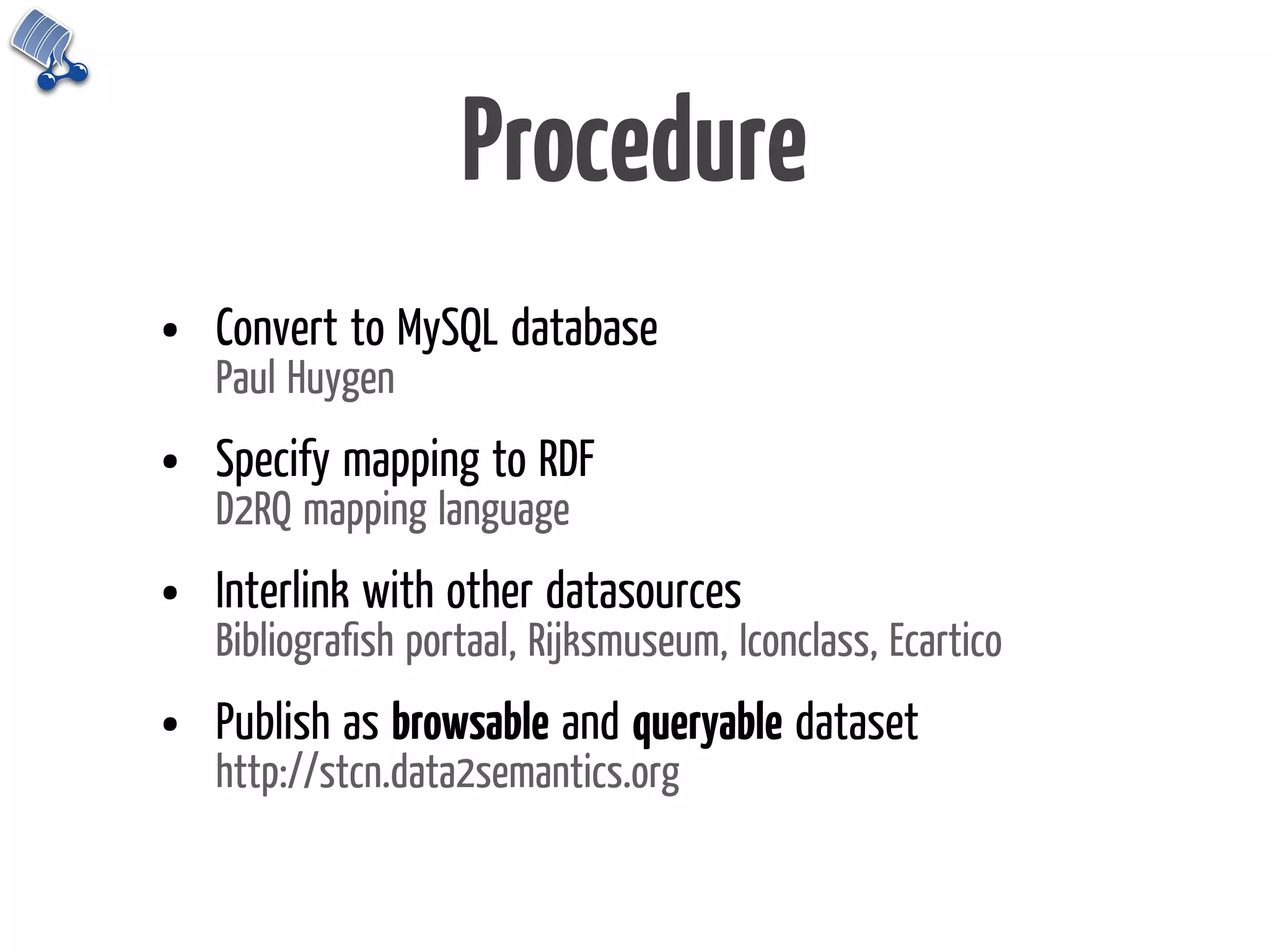 Procedure
•   Convert to MySQL database
    Paul Huygen
•   Specify mapping to RDF
    D2RQ mapping language
•   Interlink with other datasources
    Bibliograﬁsh portaal, Rijksmuseum, Iconclass, Ecartico
•   Publish as browsable and queryable dataset
    http://stcn.data2semantics.org
 