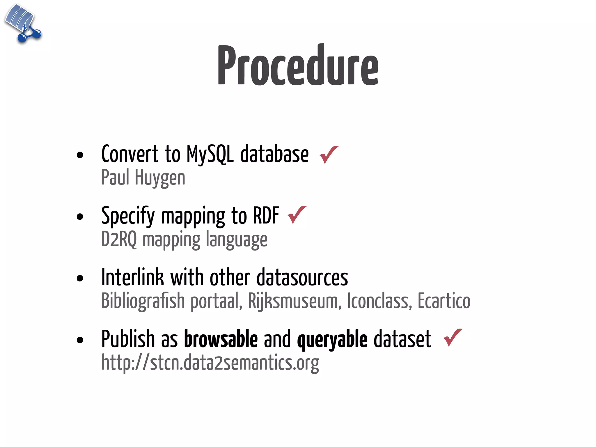 Procedure
•   Convert to MySQL database ✓
    Paul Huygen
•   Specify mapping to RDF ✓
    D2RQ mapping language
•   Interlink with other datasources
    Bibliograﬁsh portaal, Rijksmuseum, Iconclass, Ecartico
•   Publish as browsable and queryable dataset ✓
    http://stcn.data2semantics.org
 