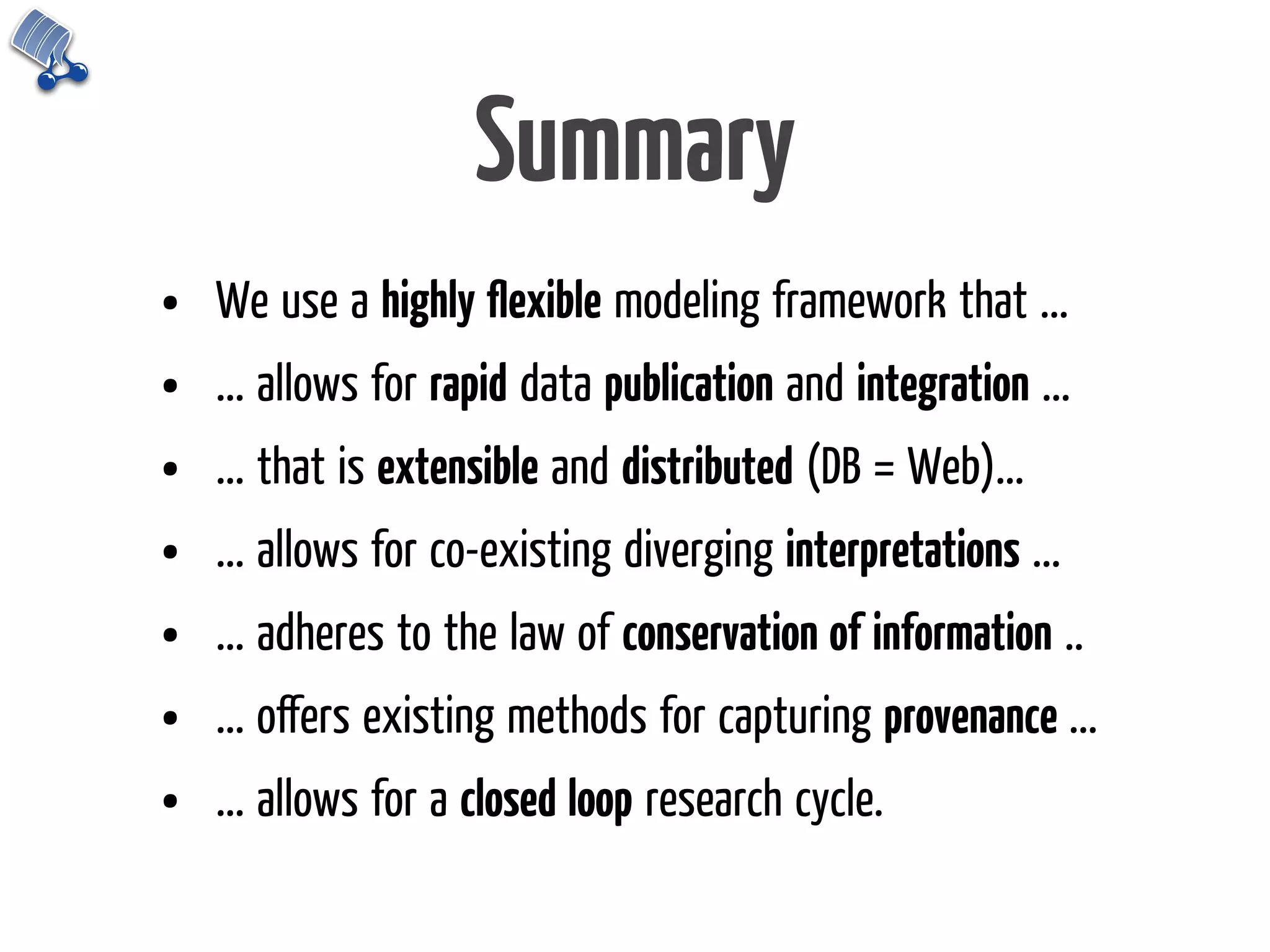 Summary
•   We use a highly ﬂexible modeling framework that ...
•   ... allows for rapid data publication and integration ...
•   ... that is extensible and distributed (DB = Web)...
•   ... allows for co-existing diverging interpretations ...
•   ... adheres to the law of conservation of information ..
•   ... oﬀers existing methods for capturing provenance ...
•   ... allows for a closed loop research cycle.
 