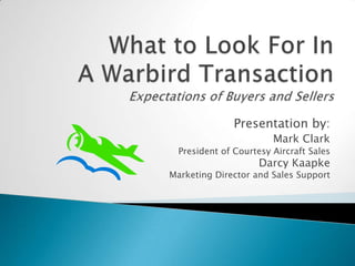What to Look For In A Warbird TransactionExpectations of Buyers and Sellers Presentation by:Mark ClarkPresident of Courtesy Aircraft Sales Darcy Kaapke Marketing Director and Sales Support 