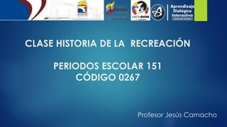 CLASE HISTORIA DE LA RECREACIÓN
PERIODOS ESCOLAR 151
CÓDIGO 0267
Profesor Jesús Camacho
 
