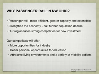 WHY PASSENGER RAIL IN NW OHIO?
• Passenger rail - more efficient, greater capacity and extensible
• Strengthen the economy - halt further population decline
• Our region faces strong competition for new investment
Our competitors will offer:
• More opportunities for industry
• Better personal opportunities for education
• Attractive living environments and a variety of mobility options
Ohio Higher Education Rail Network
Institute
 
