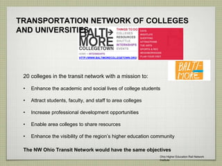TRANSPORTATION NETWORK OF COLLEGES
AND UNIVERSITIES
20 colleges in the transit network with a mission to:
• Enhance the academic and social lives of college students
• Attract students, faculty, and staff to area colleges
• Increase professional development opportunities
• Enable area colleges to share resources
• Enhance the visibility of the region’s higher education community
HTTP://WWW.BALTIMORECOLLEGETOWN.ORG/
The NW Ohio Transit Network would have the same objectives
Ohio Higher Education Rail Network
Institute
 