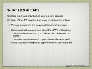 WHAT LIES AHEAD?
Creating the JPA is only the first step in a long process
Creation of the JPA enables a series of administrative actions:
– Working to organize and design a transportation system
– Discussions with area schools about the JPA’s implications:
– Ability to pursue unexpected opportunities for passenger rail
• What can be shared among schools and will policies need to
change?
• What learning and research opportunities can be developed?
Ohio Higher Education Rail Network
Institute
 