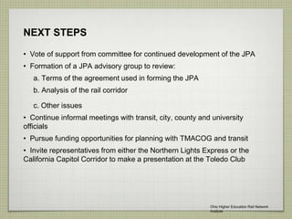 NEXT STEPS
• Vote of support from committee for continued development of the JPA
• Formation of a JPA advisory group to review:
a. Terms of the agreement used in forming the JPA
b. Analysis of the rail corridor
c. Other issues
• Continue informal meetings with transit, city, county and university
officials
• Pursue funding opportunities for planning with TMACOG and transit
• Invite representatives from either the Northern Lights Express or the
California Capitol Corridor to make a presentation at the Toledo Club
Ohio Higher Education Rail Network
Institute
 