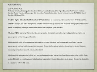 Author Affiliations
Jerry W. Wicks, Ph.D.
Professor Emeritus, Sociology, Bowling Green State University; Director, Ohio Higher Education Rail Network Institute;
Member, Public Transit and Passenger Rail Committee, Toledo Metropolitan Council of Governments (TMACOG); Board
Member, All Aboard Ohio
The Ohio Higher Education Rail Network (OHERN) Institute is an educational and research division of All Aboard Ohio.
OHERN’s principle goal is the strengthening of higher education through research into the social, demographic and economic
effects of integrating passenger rail and public transit with college life. (OHERN.ORG)
All Aboard Ohio is a non-profit, member-based organization dedicated to promoting improved public transportation and
passenger rail service throughout the state.
All Aboard Ohio exists to increase public awareness of the need to improve and increase safe and efficient intercity
passenger rail and local public transportation service in Ohio and informational activities. throughout the United States by
conducting nonpartisan research and educational and
All Aboard Ohio is incorporated in Ohio as a non-profit association and exempt from federal income tax under the IRS Code,
section 501(c)(3), as a publicly supported educational organization. Dues and donations to All Aboard Ohio are tax-deductible
in accordance with the IRS code.
 