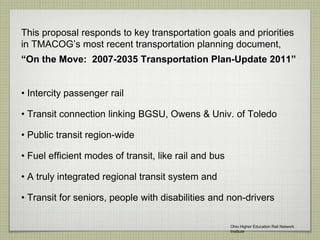 This proposal responds to key transportation goals and priorities
in TMACOG’s most recent transportation planning document,
“On the Move: 2007-2035 Transportation Plan-Update 2011”
• Intercity passenger rail
• Transit connection linking BGSU, Owens & Univ. of Toledo
• Public transit region-wide
• Fuel efficient modes of transit, like rail and bus
• A truly integrated regional transit system and
• Transit for seniors, people with disabilities and non-drivers
Ohio Higher Education Rail Network
Institute
 