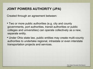 JOINT POWERS AUTHORITY (JPA)
Created through an agreement between:
• Two or more public authorities (e.g. city and county
governments, port authorities, transit authorities or public
colleges and universities) can operate collectively as a new,
separate entity.
• Under Ohio state law, public entities may create multi-county
authorities to undertake regional, intrastate or even interstate
transportation projects and services.
Ohio Higher Education Rail Network
Institute
 