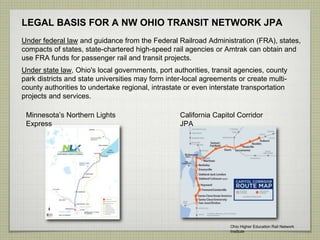 LEGAL BASIS FOR A NW OHIO TRANSIT NETWORK JPA
Under federal law and guidance from the Federal Railroad Administration (FRA), states,
compacts of states, state-chartered high-speed rail agencies or Amtrak can obtain and
use FRA funds for passenger rail and transit projects.
Under state law, Ohio's local governments, port authorities, transit agencies, county
park districts and state universities may form inter-local agreements or create multi-
county authorities to undertake regional, intrastate or even interstate transportation
projects and services.
Minnesota’s Northern Lights
Express
California Capitol Corridor
JPA
Ohio Higher Education Rail Network
Institute
 