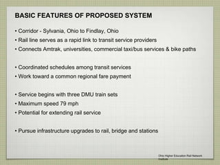 BASIC FEATURES OF PROPOSED SYSTEM
• Corridor - Sylvania, Ohio to Findlay, Ohio
• Rail line serves as a rapid link to transit service providers
• Connects Amtrak, universities, commercial taxi/bus services & bike paths
• Coordinated schedules among transit services
• Work toward a common regional fare payment
• Service begins with three DMU train sets
• Maximum speed 79 mph
• Potential for extending rail service
• Pursue infrastructure upgrades to rail, bridge and stations
Ohio Higher Education Rail Network
Institute
 
