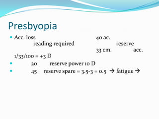 Presbyopia
 Acc. loss

reading required

40 ac.

reserve
33 cm.
acc.

1/33/100 = +3 D

20
reserve power 10 D

45 reserve spare = 3.5-3 = 0.5  fatigue 

 