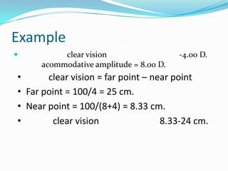 Example


clear vision
acommodative amplitude = 8.00 D.

-4.00 D.

•
clear vision = far point – near point
• Far point = 100/4 = 25 cm.
• Near point = 100/(8+4) = 8.33 cm.
•
clear vision
8.33-24 cm.

 